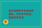 益节氨糖软骨素海外旗舰店，守护关节灵活，轻松享受生活