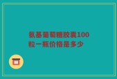 氨基葡萄糖胶囊100粒一瓶价格是多少