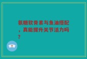 氨糖软骨素与鱼油搭配，真能提升关节活力吗？