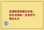 氨基酸葡萄糖片价格，你无法想象一合竟然只要这么少