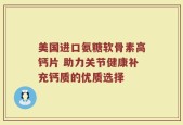 美国进口氨糖软骨素高钙片 助力关节健康补充钙质的优质选择