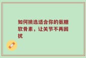 如何挑选适合你的氨糖软骨素，让关节不再困扰