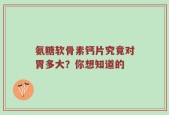 氨糖软骨素钙片究竟对胃多大？你想知道的