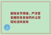 解除关节烦恼，严济堂氨糖软骨素加钙片让你轻松活动自如