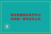 服用氨糖期间竟然可以吃辣椒？看专家怎么说
