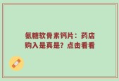 氨糖软骨素钙片：药店购入是真是？点击看看