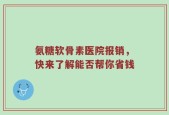 氨糖软骨素医院报销，快来了解能否帮你省钱