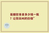 氨糖软骨素多少钱一瓶？让你尖叫的价格”