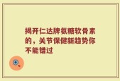 揭开仁达牌氨糖软骨素的，关节保健新趋势你不能错过