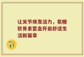 让关节焕发活力，氨糖软骨素套盒开启舒适生活新篇章