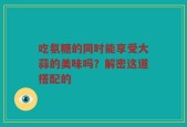 吃氨糖的同时能享受大蒜的美味吗？解密这道搭配的