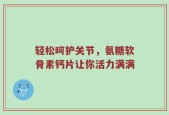 轻松呵护关节，氨糖软骨素钙片让你活力满满