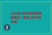 什么牌子的氨基葡萄糖值得买？看完让你不再纠结!