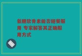 氨糖软骨素能否随餐服用 专家解答其正确服用方式