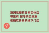 澳洲氨糖软骨素实体店哪里有 探寻购买澳洲氨糖软骨素的线下门店