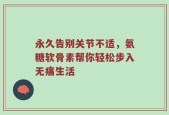 永久告别关节不适，氨糖软骨素帮你轻松步入无痛生活