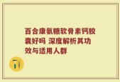 百合康氨糖软骨素钙胶囊好吗 深度解析其功效与适用人群