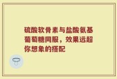 硫酸软骨素与盐酸氨基葡萄糖同服，效果远超你想象的搭配