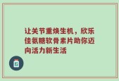 让关节重焕生机，欣乐佳氨糖软骨素片助你迈向活力新生活