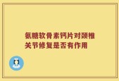 氨糖软骨素钙片对颈椎关节修复是否有作用