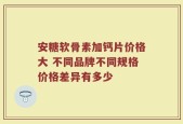 安糖软骨素加钙片价格大 不同品牌不同规格价格差异有多少