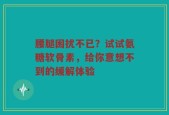腰腿困扰不已？试试氨糖软骨素，给你意想不到的缓解体验