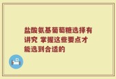 盐酸氨基葡萄糖选择有讲究 掌握这些要点才能选到合适的