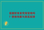氨糖软骨素究竟管用吗？使用效果与真实反馈