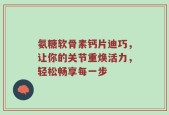 氨糖软骨素钙片迪巧，让你的关节重焕活力，轻松畅享每一步