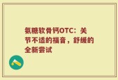 氨糖软骨钙OTC：关节不适的福音，舒缓的全新尝试