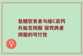 氨糖软骨素与维C高钙片能否同服 探究两者同服的可行性