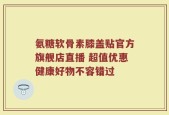 氨糖软骨素膝盖贴官方旗舰店直播 超值优惠健康好物不容错过