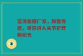 蓝湾氨糖厂家，颠覆传统，带你进入关节护理新纪元
