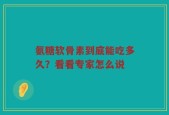 氨糖软骨素到底能吃多久？看看专家怎么说