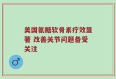 美国氨糖软骨素疗效显著 改善关节问题备受关注
