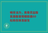 畅享活力，奥泰灵盐酸氨基酸葡萄糖胶囊60粒助你焕发新生