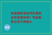 吃氨糖软骨素钙片真的会导致结石吗？专业解答让你不再担心