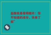 盐酸氨基葡萄糖片：你不知道的成分，快来了解”