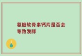 氨糖软骨素钙片是否会导致发胖