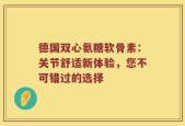 德国双心氨糖软骨素：关节舒适新体验，您不可错过的选择