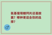 氨基葡萄糖钙片还是胶囊？哪种更适合你的选择？