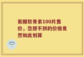 氨糖软骨素100片售价，您想不到的价格竟然如此划算