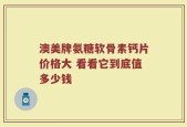 澳美牌氨糖软骨素钙片价格大 看看它到底值多少钱
