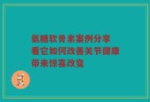 氨糖软骨素案例分享 看它如何改善关节健康带来惊喜改变