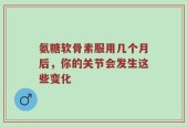 氨糖软骨素服用几个月后，你的关节会发生这些变化