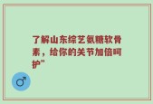 了解山东综艺氨糖软骨素，给你的关节加倍呵护”