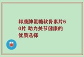 邦康牌氨糖软骨素片60片 助力关节健康的优质选择
