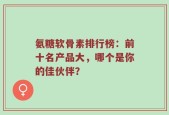 氨糖软骨素排行榜：前十名产品大，哪个是你的佳伙伴？
