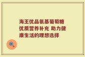 海王优品氨基葡萄糖 优质营养补充 助力健康生活的理想选择