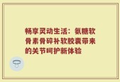 畅享灵动生活：氨糖软骨素骨碎补软胶囊带来的关节呵护新体验